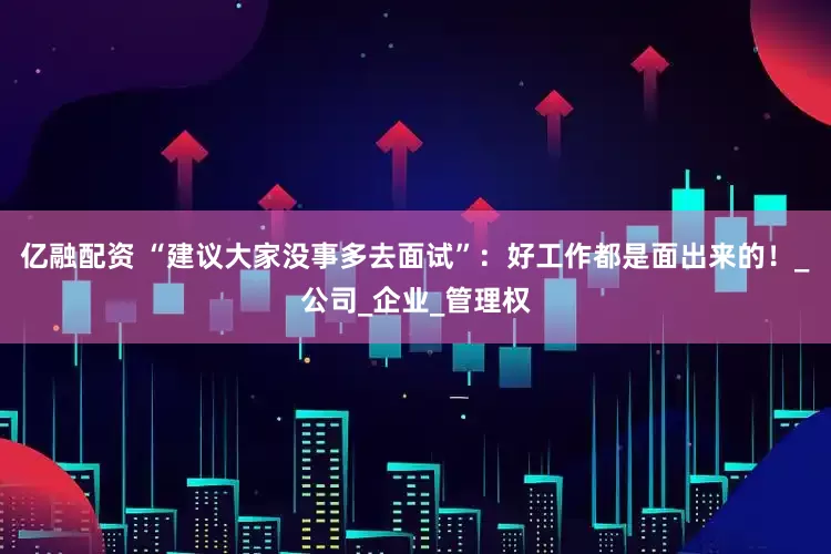 亿融配资 “建议大家没事多去面试”：好工作都是面出来的！_公司_企业_管理权