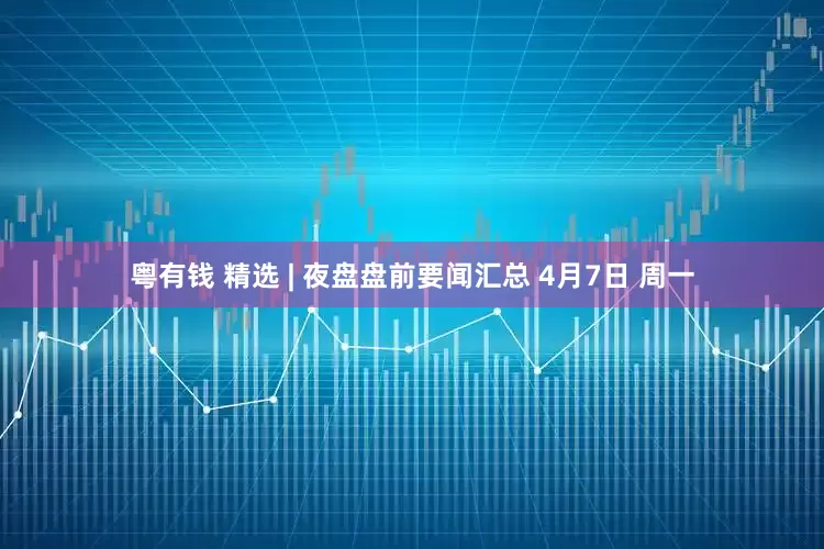 粤有钱 精选 | 夜盘盘前要闻汇总 4月7日 周一