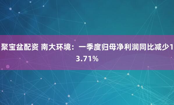 聚宝盆配资 南大环境：一季度归母净利润同比减少13.71%