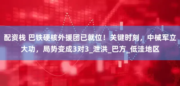 配资栈 巴铁硬核外援团已就位！关键时刻，中械军立大功，局势变成3对3_泄洪_巴方_低洼地区