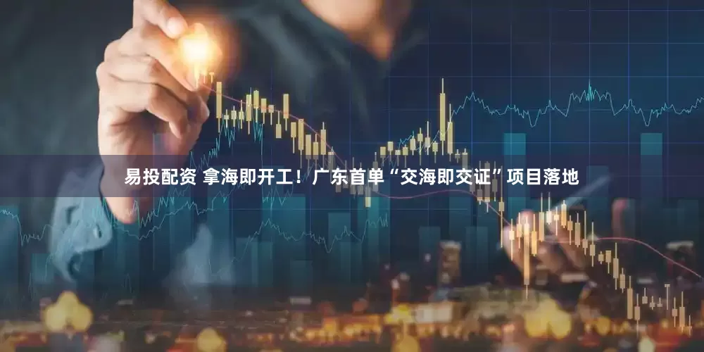 易投配资 拿海即开工！广东首单“交海即交证”项目落地