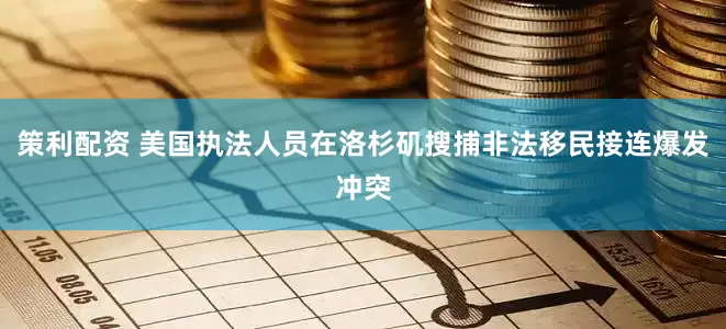 策利配资 美国执法人员在洛杉矶搜捕非法移民接连爆发冲突