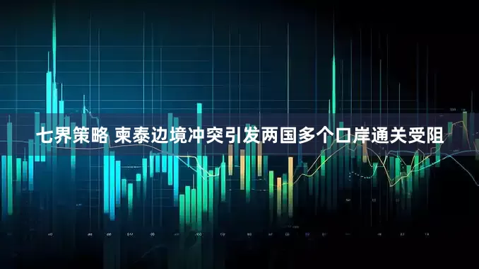 七界策略 柬泰边境冲突引发两国多个口岸通关受阻