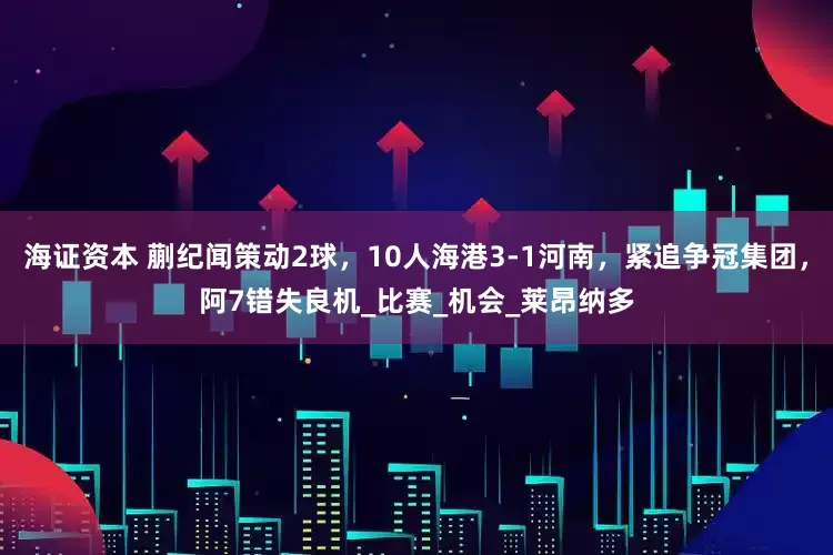 海证资本 蒯纪闻策动2球，10人海港3-1河南，紧追争冠集团，阿7错失良机_比赛_机会_莱昂纳多