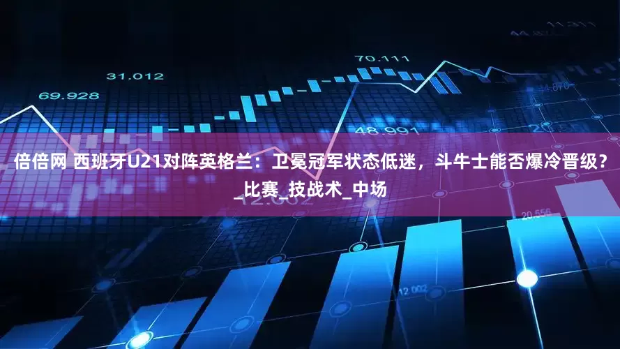 倍倍网 西班牙U21对阵英格兰：卫冕冠军状态低迷，斗牛士能否爆冷晋级？_比赛_技战术_中场