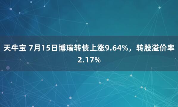 天牛宝 7月15日博瑞转债上涨9.64%，转股溢价率2.17%