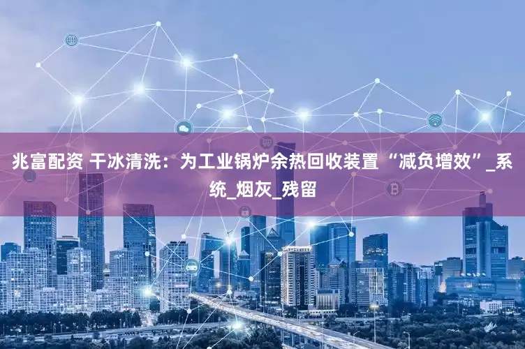 兆富配资 干冰清洗：为工业锅炉余热回收装置 “减负增效”_系统_烟灰_残留