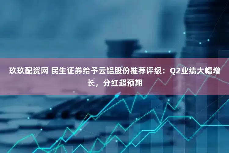 玖玖配资网 民生证券给予云铝股份推荐评级：Q2业绩大幅增长，分红超预期