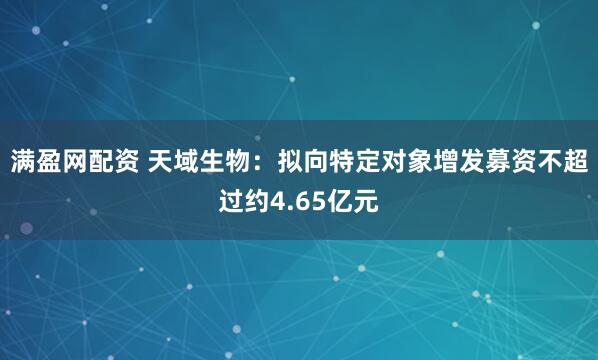 满盈网配资 天域生物：拟向特定对象增发募资不超过约4.65亿元