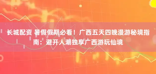 长城配资 暑假假期必看！广西五天四晚漫游秘境指南：避开人潮独享广西游玩仙境