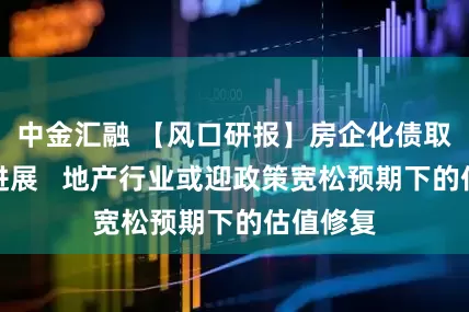 中金汇融 【风口研报】房企化债取得积极进展   地产行业或迎政策宽松预期下的估值修复