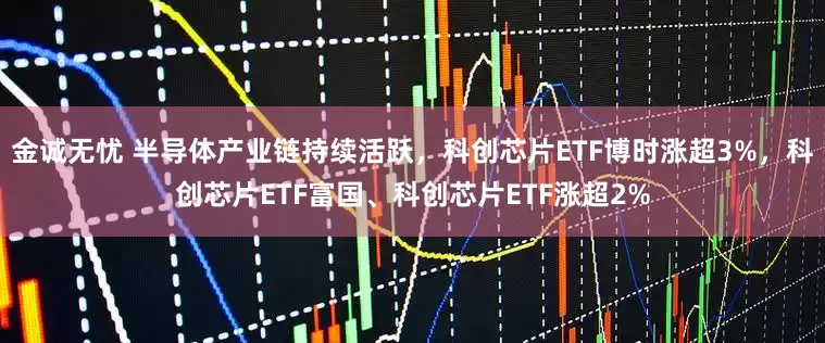 金诚无忧 半导体产业链持续活跃，科创芯片ETF博时涨超3%，科创芯片ETF富国、科创芯片ETF涨超2%