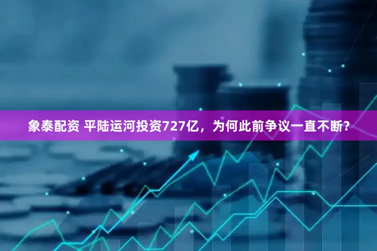 象泰配资 平陆运河投资727亿，为何此前争议一直不断？