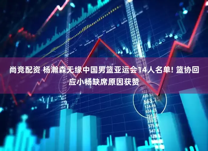 尚竞配资 杨瀚森无缘中国男篮亚运会14人名单! 篮协回应小杨缺席原因获赞