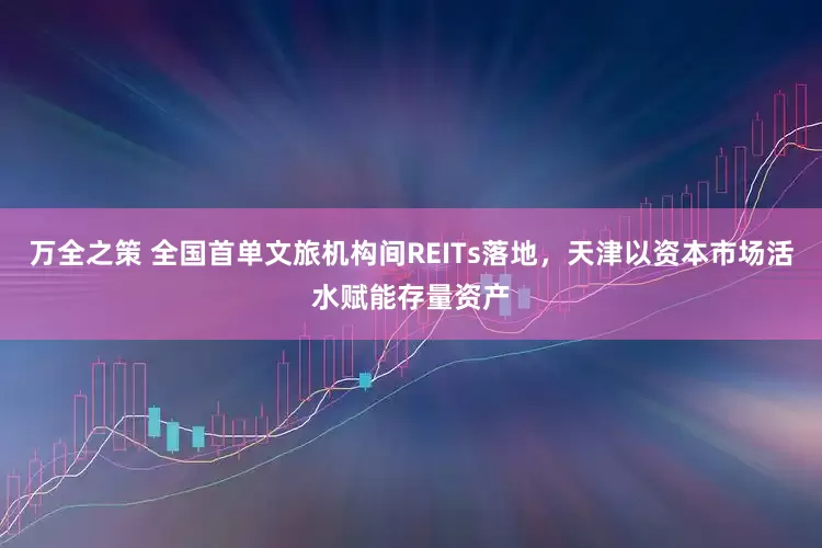 万全之策 全国首单文旅机构间REITs落地，天津以资本市场活水赋能存量资产