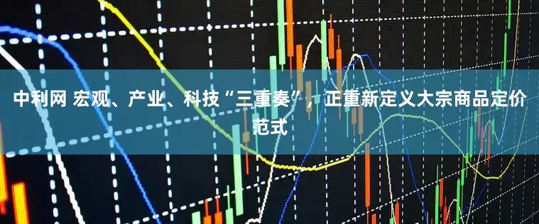 中利网 宏观、产业、科技“三重奏”，正重新定义大宗商品定价范式